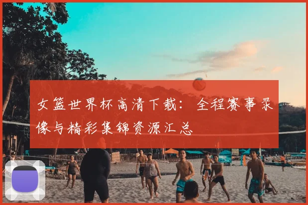 女篮世界杯高清下载：全程赛事录像与精彩集锦资源汇总