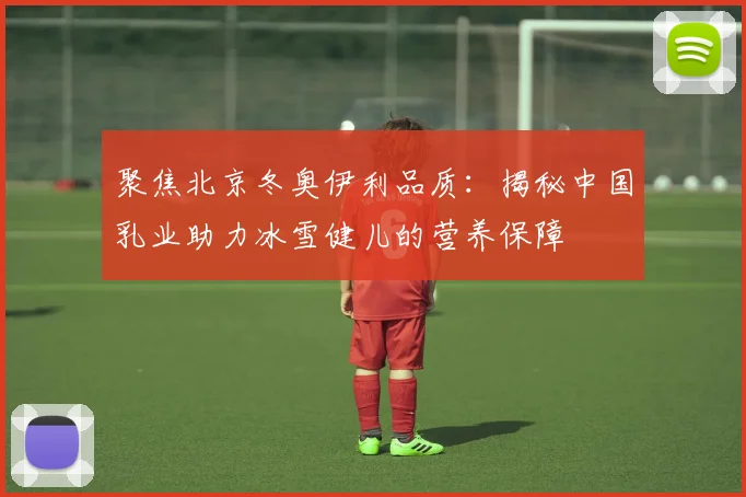 聚焦北京冬奥伊利品质：揭秘中国乳业助力冰雪健儿的营养保障