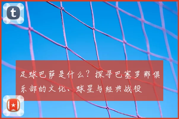 足球巴萨是什么？探寻巴塞罗那俱乐部的文化、球星与经典战役