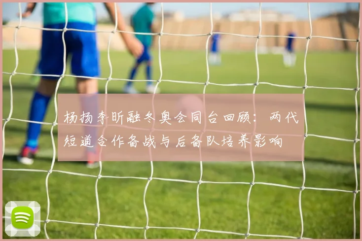 杨扬李昕融冬奥会同台回顾：两代短道合作备战与后备队培养影响