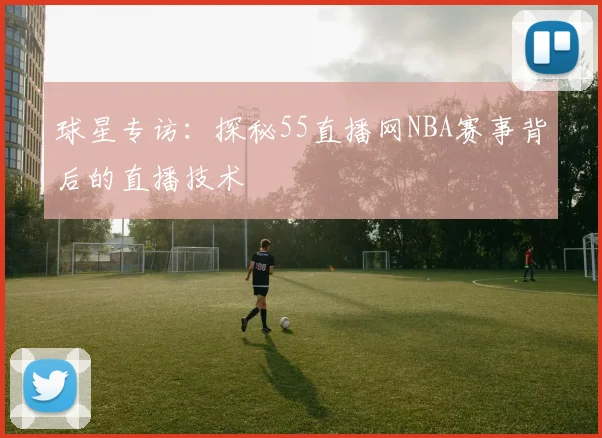 球星专访：探秘55直播网NBA赛事背后的直播技术