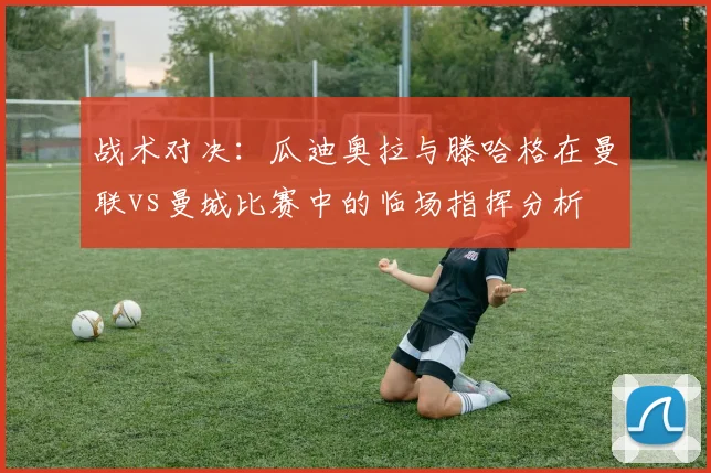 战术对决：瓜迪奥拉与滕哈格在曼联vs曼城比赛中的临场指挥分析