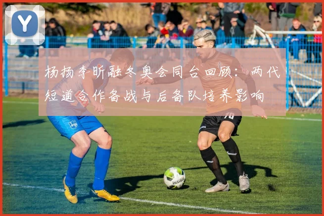 杨扬李昕融冬奥会同台回顾：两代短道合作备战与后备队培养影响