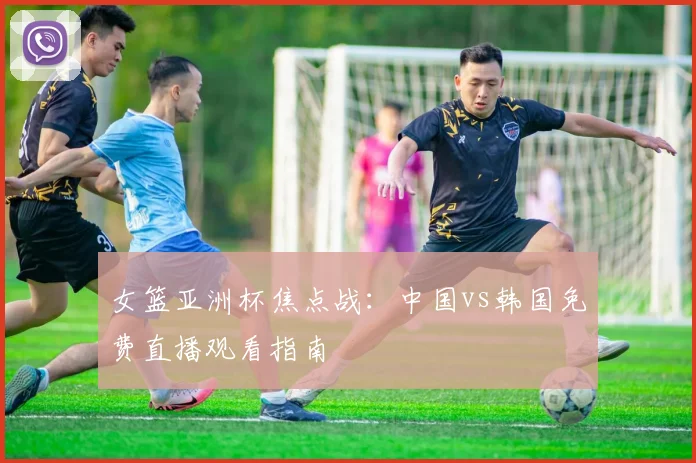 女篮亚洲杯焦点战：中国vs韩国免费直播观看指南