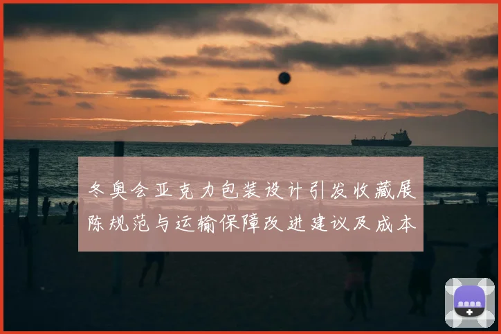 冬奥会亚克力包装设计引发收藏展陈规范与运输保障改进建议及成本考量