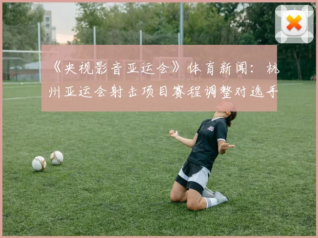 《央视影音亚运会》体育新闻：杭州亚运会射击项目赛程调整对选手参赛影响与看点